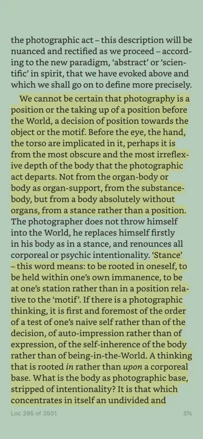 A screenshot of a Kindle app screen. The highlighted text states 'We cannot be certain that photography is a position or the taking up of a position before the World, a decision of position towards the object or the motif. Before the eye, the hand, the torso are implicated in it, perhaps it is from the most obscure and the most irreflex- ive depth of the body that the photographic act departs. Not from the organ-body or body as organ-support, from the substance- body, but from a body absolutely without organs, from a stance rather than a position.'. A second tract of highlighted text states: ''Stance' - this word means: to be rooted in oneself, to be held within one's own immanence, to be at one's station rather than in a position rela- tive to the 'motif'. If there is a photographic thinking, it is first and foremost of the order of a test of one's naive self rather than of the decision, of auto-impression rather than of expression, of the self-inherence of the body rather than of being-in-the-World. A thinking that is rooted in rather than upon a corporeal base. What is the body as photographic base, stripped of intentionality? It is that which concentrates in itself an undivided and...