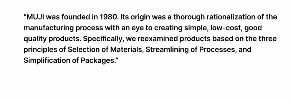 A screenshot of some text: MUJI was founded in 1980. Its origin was a thorough rationalization of the manufacturing process with an eye to creating simple, low-cost, good quality products. Specifically, we reexamined products based on the three principles of Selection of Materials, Streamlining of Processes, and Simplification of Packages.